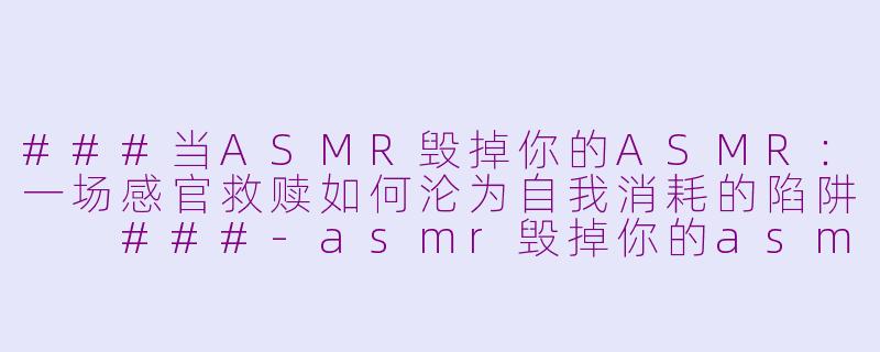 ###当ASMR毁掉你的ASMR：一场感官救赎如何沦为自我消耗的陷阱

###-asmr毁掉你的asmr