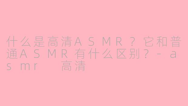 什么是高清ASMR？它和普通ASMR有什么区别？-asmr 高清
