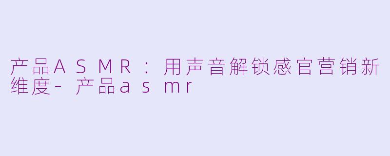 产品ASMR：用声音解锁感官营销新维度-产品asmr