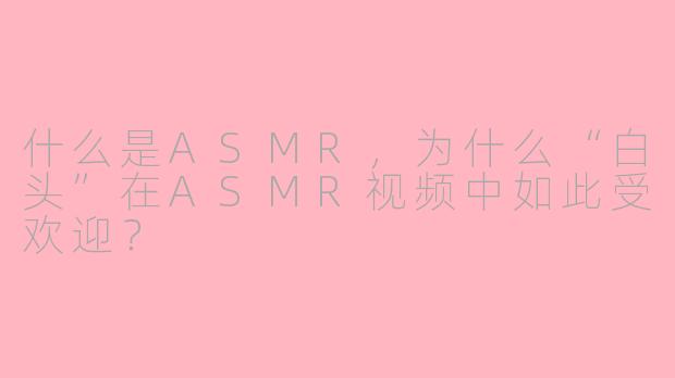 什么是ASMR，为什么“白头”在ASMR视频中如此受欢迎？