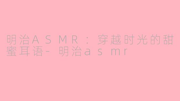 明治ASMR：穿越时光的甜蜜耳语-明治asmr