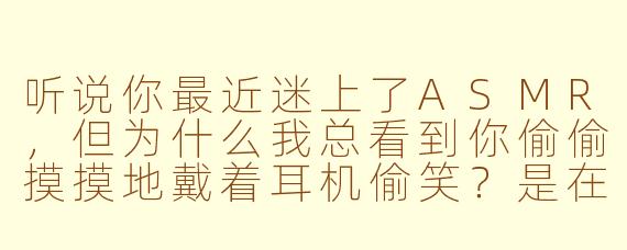 听说你最近迷上了ASMR，但为什么我总看到你偷偷摸摸地戴着耳机偷笑？是在听什么奇怪的“放松音声”吗？
