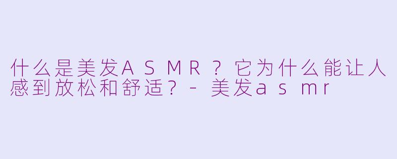 什么是美发ASMR？它为什么能让人感到放松和舒适？-美发asmr
