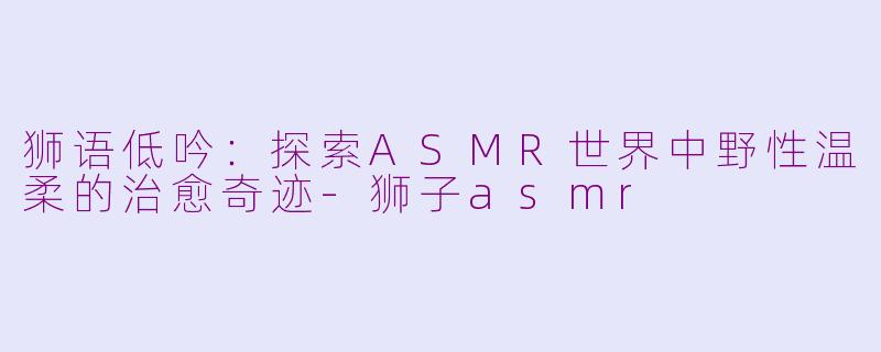 狮语低吟：探索ASMR世界中野性温柔的治愈奇迹-狮子asmr