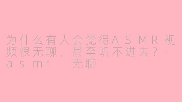 为什么有人会觉得ASMR视频很无聊，甚至听不进去？-asmr 无聊