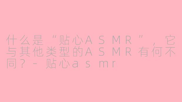 什么是“贴心ASMR”，它与其他类型的ASMR有何不同？-贴心asmr