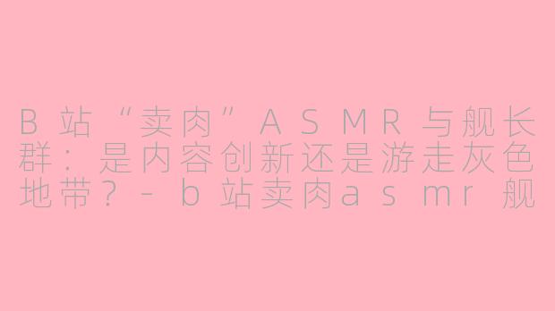 B站“卖肉”ASMR与舰长群：是内容创新还是游走灰色地带？-b站卖肉asmr舰长群