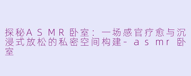 探秘ASMR卧室:一场感官疗愈与沉浸式放松的私密空间构建-asmr卧室