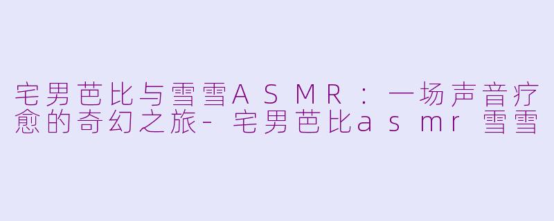 宅男芭比与雪雪ASMR：一场声音疗愈的奇幻之旅-宅男芭比asmr雪雪