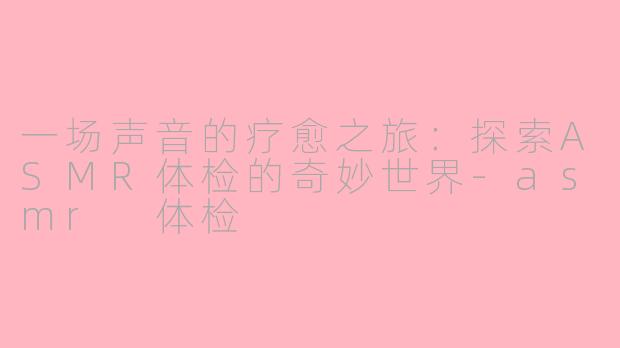 一场声音的疗愈之旅：探索ASMR体检的奇妙世界-asmr 体检