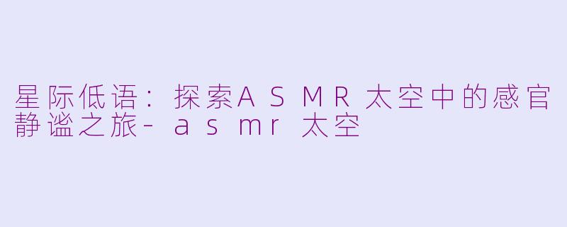 星际低语：探索ASMR太空中的感官静谧之旅-asmr太空