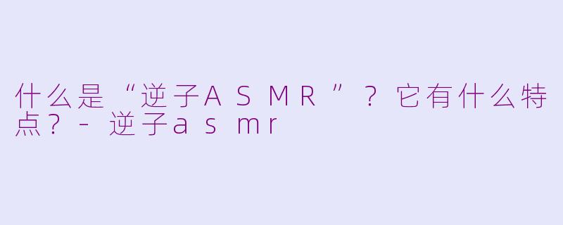 什么是“逆子ASMR”？它有什么特点？-逆子asmr