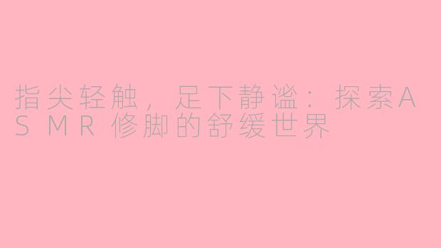 指尖轻触，足下静谧：探索ASMR修脚的舒缓世界