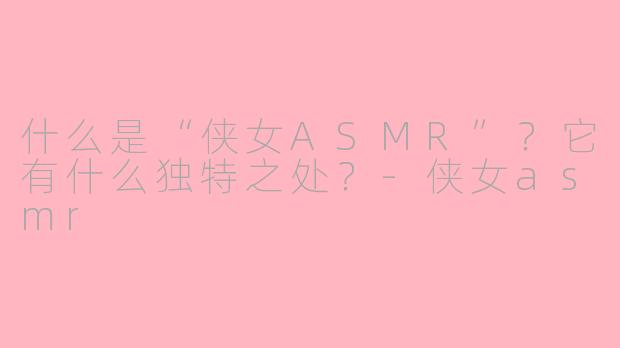 什么是“侠女ASMR”？它有什么独特之处？-侠女asmr