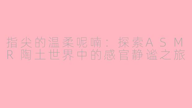 指尖的温柔呢喃：探索ASMR陶土世界中的感官静谧之旅