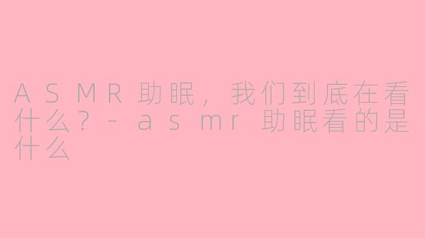 ASMR助眠，我们到底在看什么？-asmr助眠看的是什么
