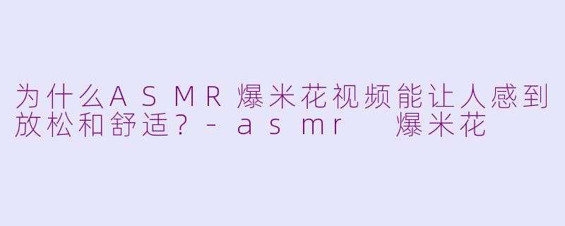 为什么ASMR爆米花视频能让人感到放松和舒适？-asmr 爆米花