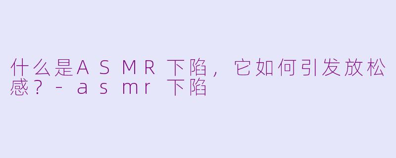 什么是ASMR下陷，它如何引发放松感？-asmr下陷