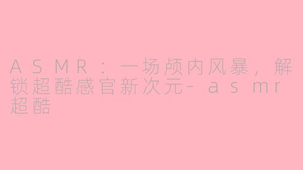 ASMR：一场颅内风暴，解锁超酷感官新次元-asmr超酷