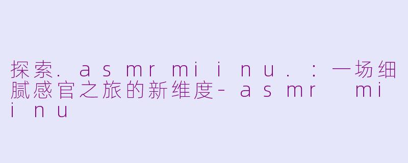 探索.asmrmiinu.：一场细腻感官之旅的新维度-asmr miinu
