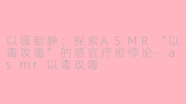 以噪制静：探索ASMR“以毒攻毒”的感官疗愈悖论-asmr以毒攻毒