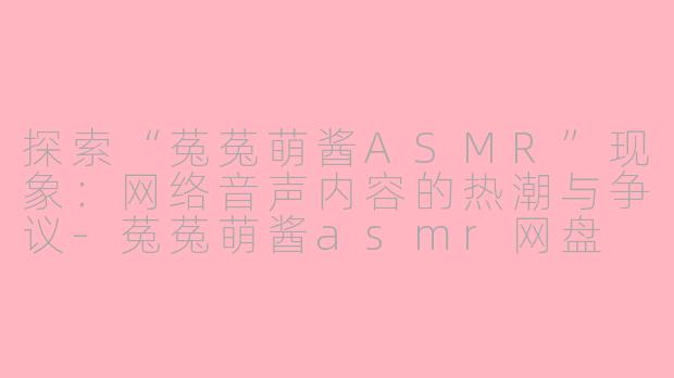 探索“菟菟萌酱ASMR”现象：网络音声内容的热潮与争议-菟菟萌酱asmr网盘