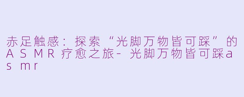 赤足触感：探索“光脚万物皆可踩”的ASMR疗愈之旅-光脚万物皆可踩asmr