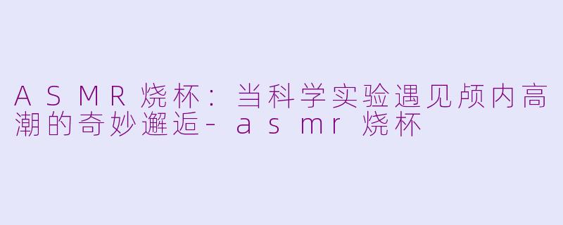 ASMR烧杯:当科学实验遇见颅内高潮的奇妙邂逅