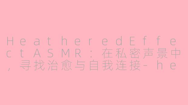 HeatheredEffectASMR：在私密声景中，寻找治愈与自我连接-heatheredeffect asmr