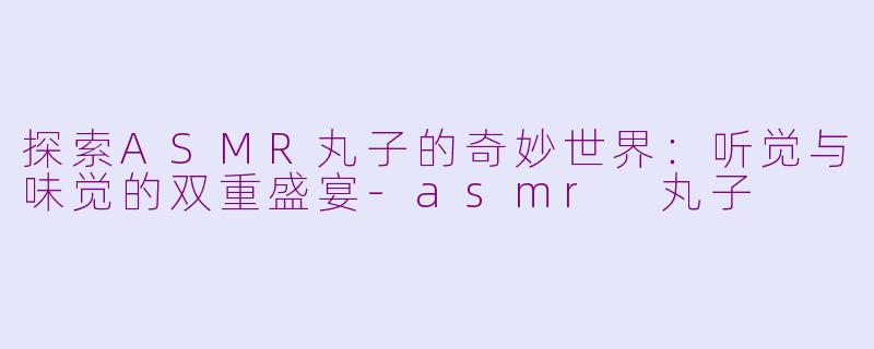 探索ASMR丸子的奇妙世界：听觉与味觉的双重盛宴-asmr 丸子