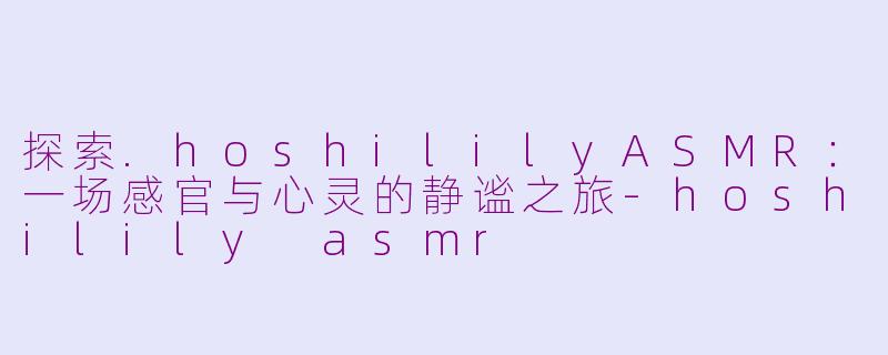 探索.hoshililyASMR：一场感官与心灵的静谧之旅-hoshilily asmr