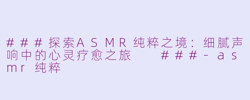 ###探索ASMR纯粹之境：细腻声响中的心灵疗愈之旅

###-asmr纯粹