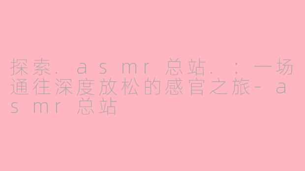 探索.asmr总站.：一场通往深度放松的感官之旅-asmr总站