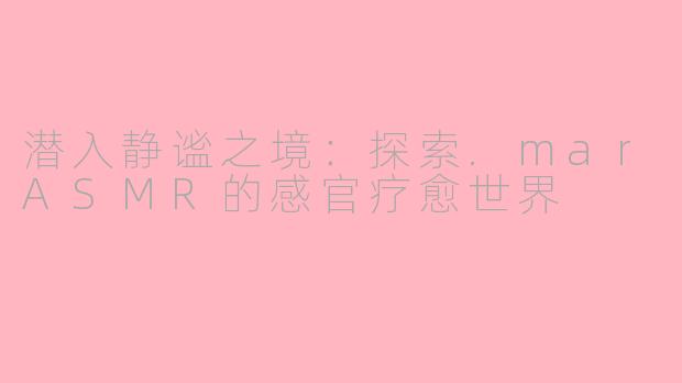 潜入静谧之境：探索.marASMR的感官疗愈世界
