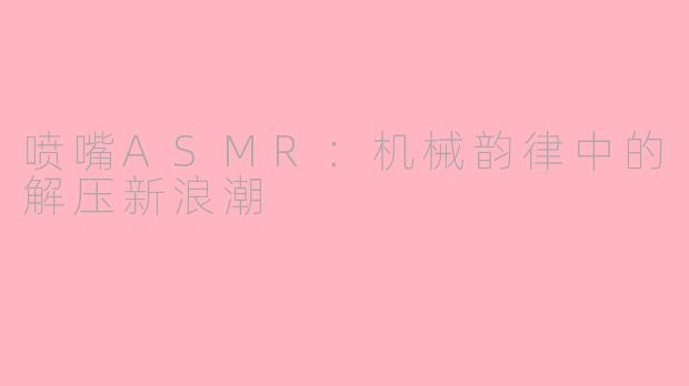 喷嘴ASMR：机械韵律中的解压新浪潮