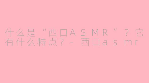 什么是“西口ASMR”？它有什么特点？-西口asmr