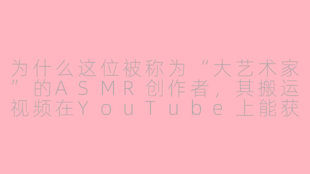 为什么这位被称为“大艺术家”的ASMR创作者，其搬运视频在YouTube上能获得如此高的关注度？-asmr油管搬运大艺术家