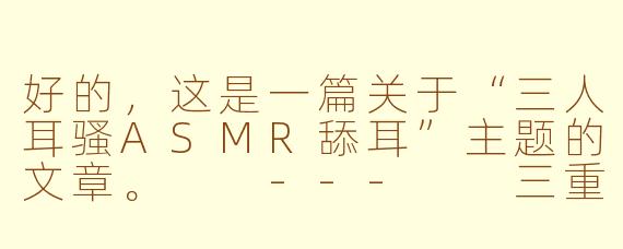 好的，这是一篇关于“三人耳骚ASMR舔耳”主题的文章。

---

三重奏的极致沉浸：探索三人耳骚ASMR的颅内高潮盛宴