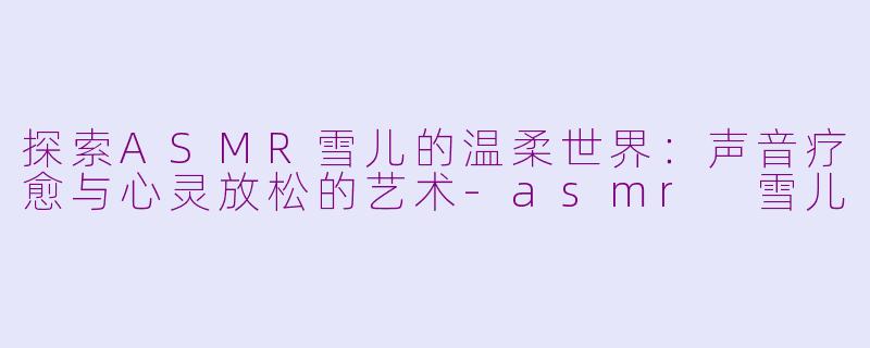 探索ASMR雪儿的温柔世界：声音疗愈与心灵放松的艺术-asmr 雪儿