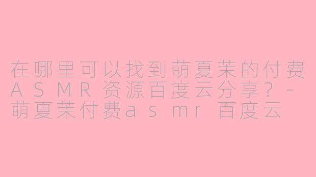 在哪里可以找到萌夏茉的付费ASMR资源百度云分享？-萌夏茉付费asmr百度云