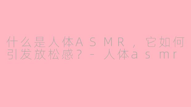 什么是人体ASMR，它如何引发放松感？-人体asmr