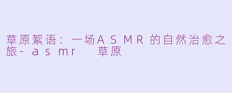 草原絮语：一场ASMR的自然治愈之旅-asmr 草原