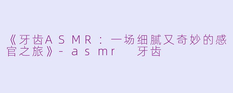 《牙齿ASMR:一场细腻又奇妙的感官之旅》-asmr 牙齿