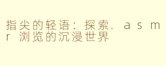 指尖的轻语：探索.asmr浏览的沉浸世界