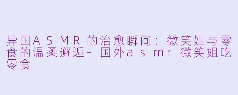异国ASMR的治愈瞬间：微笑姐与零食的温柔邂逅-国外asmr微笑姐吃零食
