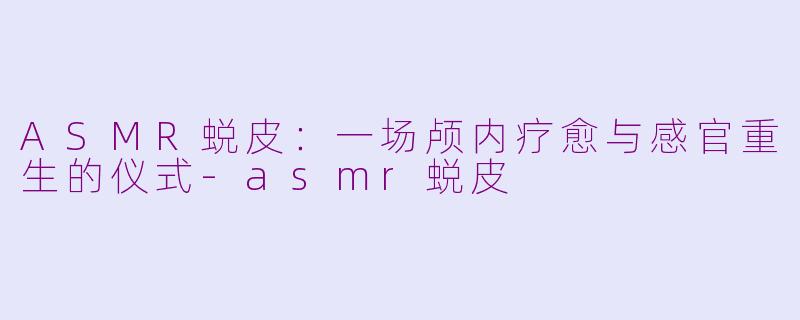 ASMR蜕皮：一场颅内疗愈与感官重生的仪式-asmr蜕皮