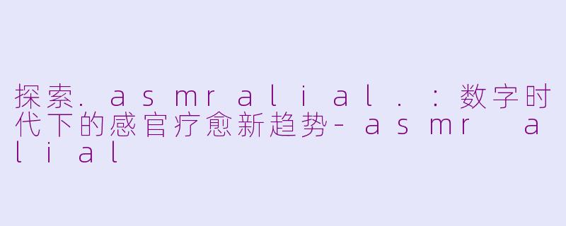 探索.asmralial.：数字时代下的感官疗愈新趋势-asmr alial