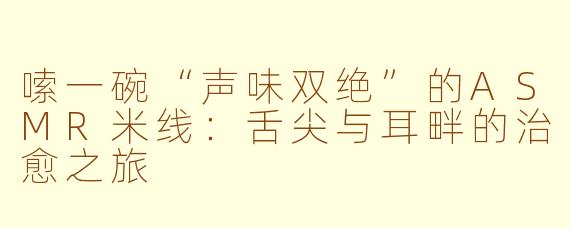 嗦一碗“声味双绝”的ASMR米线:舌尖与耳畔的治愈之旅