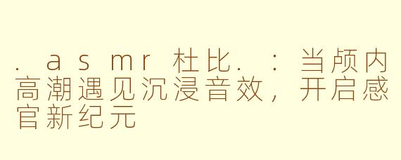 .asmr杜比.：当颅内高潮遇见沉浸音效，开启感官新纪元