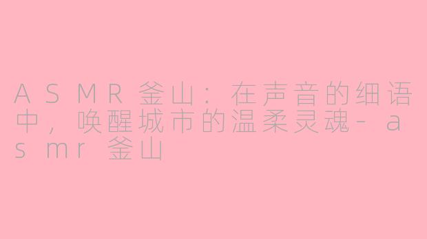 ASMR釜山：在声音的细语中，唤醒城市的温柔灵魂-asmr釜山